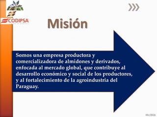 Misión
Htr/2016
Somos una empresa productora y
comercializadora de almidones y derivados,
enfocada al mercado global, que contribuye al
desarrollo económico y social de los productores,
y al fortalecimiento de la agroindustria del
Paraguay.
 