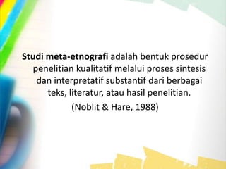 Studi meta-etnografi adalah bentuk prosedur
penelitian kualitatif melalui proses sintesis
dan interpretatif substantif dari berbagai
teks, literatur, atau hasil penelitian.
(Noblit & Hare, 1988)
 