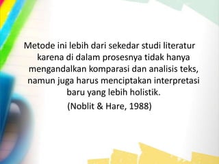 Metode ini lebih dari sekedar studi literatur
karena di dalam prosesnya tidak hanya
mengandalkan komparasi dan analisis teks,
namun juga harus menciptakan interpretasi
baru yang lebih holistik.
(Noblit & Hare, 1988)
 
