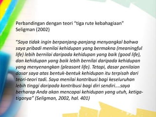 Perbandingan dengan teori “tiga rute kebahagiaan”
Seligman (2002)
“Saya tidak ingin berpanjang-panjang menyangkal bahwa
saya pribadi menilai kehidupan yang bermakna (meaningful
life) lebih bernilai daripada kehidupan yang baik (good life),
dan kehidupan yang baik lebih bernilai daripada kehidupan
yang menyenangkan (pleasant life). Tetapi, dasar penilaian
dasar saya atas bentuk-bentuk kehidupan itu terpisah dari
teori-teori tadi. Saya menilai kontribusi bagi keseluruhan
lebih tinggi daripada kontribusi bagi diri sendiri....saya
berharap Anda akan mencapai kehidupan yang utuh, ketiga-
tiganya” (Seligman, 2002, hal. 401)
 