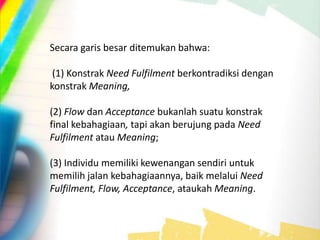 Secara garis besar ditemukan bahwa:
(1) Konstrak Need Fulfilment berkontradiksi dengan
konstrak Meaning,
(2) Flow dan Acceptance bukanlah suatu konstrak
final kebahagiaan, tapi akan berujung pada Need
Fulfilment atau Meaning;
(3) Individu memiliki kewenangan sendiri untuk
memilih jalan kebahagiaannya, baik melalui Need
Fulfilment, Flow, Acceptance, ataukah Meaning.
 
