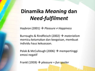 Dinamika Meaning dan
Need-fulfilment
Haybron (2001)  Pleasure ≠ Happiness
Burroughs & Rindfleisch (2002)  materialism
memicu ketamakan dan keegoisan, membuat
individu haus kekuasaan.
Polak & McCullough (2006)  mempertinggi
emosi negatif
Frankl (1959)  pleasure = fun spoiler
 