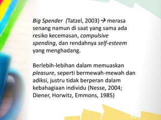 Big Spender (Tatzel, 2003) merasa
senang namun di saat yang sama ada
resiko kecemasan, compulsive
spending, dan rendahnya self-esteem
yang menghadang.
Berlebih-lebihan dalam memuaskan
pleasure, seperti bermewah-mewah dan
adiksi, justru tidak berperan dalam
kebahagiaan individu (Nesse, 2004;
Diener, Horwitz, Emmons, 1985)
 