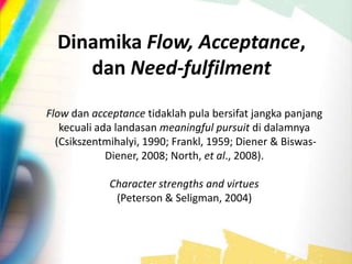 Dinamika Flow, Acceptance,
dan Need-fulfilment
Flow dan acceptance tidaklah pula bersifat jangka panjang
kecuali ada landasan meaningful pursuit di dalamnya
(Csikszentmihalyi, 1990; Frankl, 1959; Diener & Biswas-
Diener, 2008; North, et al., 2008).
Character strengths and virtues
(Peterson & Seligman, 2004)
 
