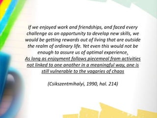 If we enjoyed work and friendships, and faced every
challenge as an opportunity to develop new skills, we
would be getting rewards out of living that are outside
the realm of ordinary life. Yet even this would not be
enough to assure us of optimal experience.
As long as enjoyment follows piecemeal from activities
not linked to one another in a meaningful way, one is
still vulnerable to the vagaries of chaos
(Csikszentmihalyi, 1990, hal. 214)
 