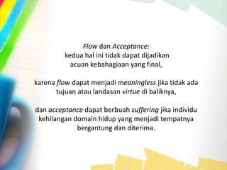 Flow dan Acceptance:
kedua hal ini tidak dapat dijadikan
acuan kebahagiaan yang final,
karena flow dapat menjadi meaningless jika tidak ada
tujuan atau landasan virtue di baliknya,
dan acceptance dapat berbuah suffering jika individu
kehilangan domain hidup yang menjadi tempatnya
bergantung dan diterima.
 