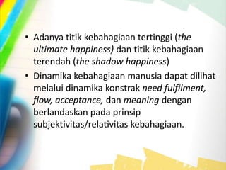 • Adanya titik kebahagiaan tertinggi (the
ultimate happiness) dan titik kebahagiaan
terendah (the shadow happiness)
• Dinamika kebahagiaan manusia dapat dilihat
melalui dinamika konstrak need fulfilment,
flow, acceptance, dan meaning dengan
berlandaskan pada prinsip
subjektivitas/relativitas kebahagiaan.
 