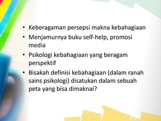• Keberagaman persepsi makna kebahagiaan
• Menjamurnya buku self-help, promosi
media
• Psikologi kebahagiaan yang beragam
perspektif
• Bisakah definisi kebahagiaan (dalam ranah
sains psikologi) disatukan dalam sebuah
peta yang bisa dimaknai?
 