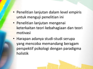 • Penelitian lanjutan dalam level empiris
untuk menguji penelitian ini
• Penelitian lanjutan mengenai
keterkaitan teori kebahagiaan dan teori
motivasi
• Harapan adanya studi-studi serupa
yang mencoba memandang beragam
perspektif psikologi dengan paradigma
holistik
 