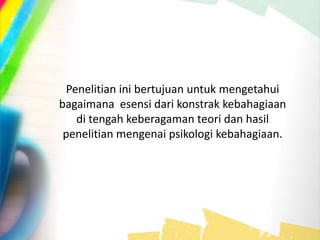 Penelitian ini bertujuan untuk mengetahui
bagaimana esensi dari konstrak kebahagiaan
di tengah keberagaman teori dan hasil
penelitian mengenai psikologi kebahagiaan.
 