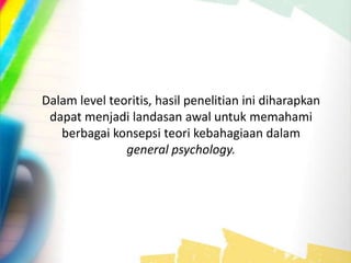 Dalam level teoritis, hasil penelitian ini diharapkan
dapat menjadi landasan awal untuk memahami
berbagai konsepsi teori kebahagiaan dalam
general psychology.
 