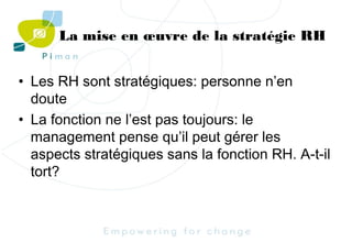 La mise en œuvre de la stratégie RH
• Les RH sont stratégiques: personne n’en
doute
• La fonction ne l’est pas toujours: le
management pense qu’il peut gérer les
aspects stratégiques sans la fonction RH. A-t-il
tort?

 
