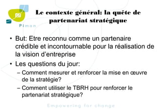 Le contexte général: la quête de
partenariat stratégique
• But: Etre reconnu comme un partenaire
crédible et incontournable pour la réalisation de
la vision d’entreprise
• Les questions du jour:
– Comment mesurer et renforcer la mise en œuvre
de la stratégie?
– Comment utiliser le TBRH pour renforcer le
partenariat stratégique?

 