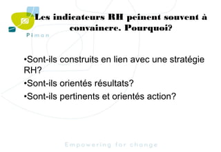 Les indicateurs RH peinent souvent à
convaincre. Pourquoi?
•Sont-ils construits en lien avec une stratégie
RH?
•Sont-ils orientés résultats?
•Sont-ils pertinents et orientés action?

 