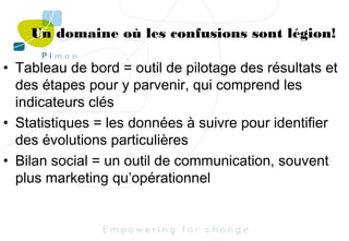 Un domaine où les confusions sont légion!
• Tableau de bord = outil de pilotage des résultats et
des étapes pour y parvenir, qui comprend les
indicateurs clés
• Statistiques = les données à suivre pour identifier
des évolutions particulières
• Bilan social = un outil de communication, souvent
plus marketing qu’opérationnel

 
