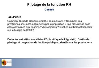 Pilotage de la fonction RH
Genèse

GE-Pilote
Comment l'Etat de Genève remplit-il ses missions ? Comment ses
prestations sont-elles appréciées par la population ? Les prestations sontelles conformes aux besoins ? Aux objectifs ? Quel en est l'impact financier
sur le budget de l'Etat ?

Doter les autorités, aussi bien l'Exécutif que le Législatif, d'outils de
pilotage et de gestion de l'action publique orientés sur les prestations.

Office du Personnel de l'Etat

26.11.13- Page 28

 