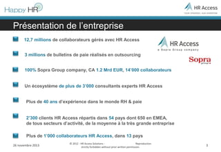 Présentation de l’entreprise
12,7 millions de collaborateurs gérés avec HR Access
3 millions de bulletins de paie réalisés en outsourcing
100% Sopra Group company, CA 1.2 Mrd EUR, 14’000 collaborateurs
Un écosystème de plus de 3’000 consultants experts HR Access
Plus de 40 ans d’expérience dans le monde RH & paie
2’300 clients HR Access répartis dans 54 pays dont 650 en EMEA,
de tous secteurs d’activité, de la moyenne à la très grande entreprise
Plus de 1’000 collaborateurs HR Access, dans 13 pays
26 novembre 2013

© 2012 - HR Access Solutions Reproduction
strictly forbidden without prior written permission.

3

 