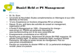 Daniel Held et PI Management
•
•
•
•
•
•
•

•

Dr. Sc. Econ.
Université de Neuchâtel; Etudes complémentaires en Allemagne et aux USA
(Berkeley et Harvard)
12 ans d’expérience en fonctions dirigeantes RH en entreprise
Depuis 18 ans, actif dans des activités de conseil en management,
organisation et RH
A fondé PI Management en 1999 – Empowering for change –
www.piman.ch. PIMAN est partenaire international
www.savilleconsulting.com et de www.career4life.net
Enseignements universitaires et en HES-SO
Nombreuses publications. Notamment 50 articles RH PME magazine; 50
articles Carrière Agefi; 70 articles Leadership Agefi; nombreux articles
Persorama, HR today et autres revues de management. Plus sur
www.piman.ch/publications
Parution en novembre du dossier HRM no 32: Le partenariat stratégique
revisité: place à la posture

 