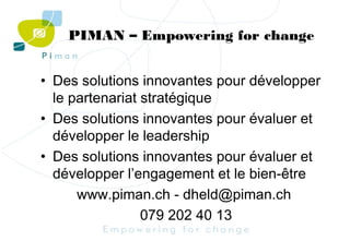 PIMAN – Empowering for change
• Des solutions innovantes pour développer
le partenariat stratégique
• Des solutions innovantes pour évaluer et
développer le leadership
• Des solutions innovantes pour évaluer et
développer l’engagement et le bien-être
www.piman.ch - dheld@piman.ch
079 202 40 13

 
