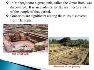  In Mohenjodaro a great tank, called the Great Bath, was
discovered. It is an evidence for the architectural skill
of the people of that period.
 Granaries are significant among the ruins discovered
from Harappa.
 