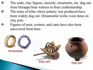  The seals, clay figures, utensils, ornaments, etc. dug out
from Harappa bear witness to their craftsmanship.
 The ruins of kilns where pottery was produced have
been widely dug out. Ornamental works were done on
clay pots.
 Figures of men, women, and carts have also been
uncovered from here.
 