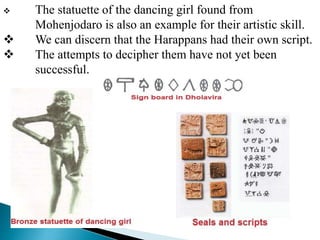  The statuette of the dancing girl found from
Mohenjodaro is also an example for their artistic skill.
 We can discern that the Harappans had their own script.
 The attempts to decipher them have not yet been
successful.
 