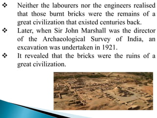  Neither the labourers nor the engineers realised
that those burnt bricks were the remains of a
great civilization that existed centuries back.
 Later, when Sir John Marshall was the director
of the Archaeological Survey of India, an
excavation was undertaken in 1921.
 It revealed that the bricks were the ruins of a
great civilization.
 
