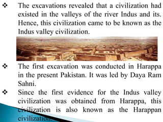  The excavations revealed that a civilization had
existed in the valleys of the river Indus and its.
Hence, this civilization came to be known as the
Indus valley civilization.
 The first excavation was conducted in Harappa
in the present Pakistan. It was led by Daya Ram
Sahni.
 Since the first evidence for the Indus valley
civilization was obtained from Harappa, this
civilization is also known as the Harappan
civilization.
 