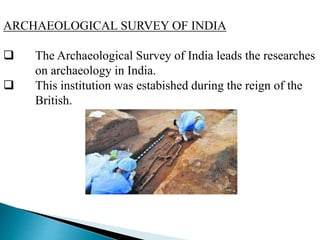 ARCHAEOLOGICAL SURVEY OF INDIA
 The Archaeological Survey of India leads the researches
on archaeology in India.
 This institution was estabished during the reign of the
British.
 