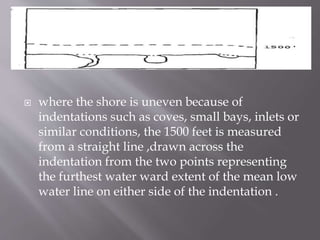  where the shore is uneven because of
indentations such as coves, small bays, inlets or
similar conditions, the 1500 feet is measured
from a straight line ,drawn across the
indentation from the two points representing
the furthest water ward extent of the mean low
water line on either side of the indentation .
 