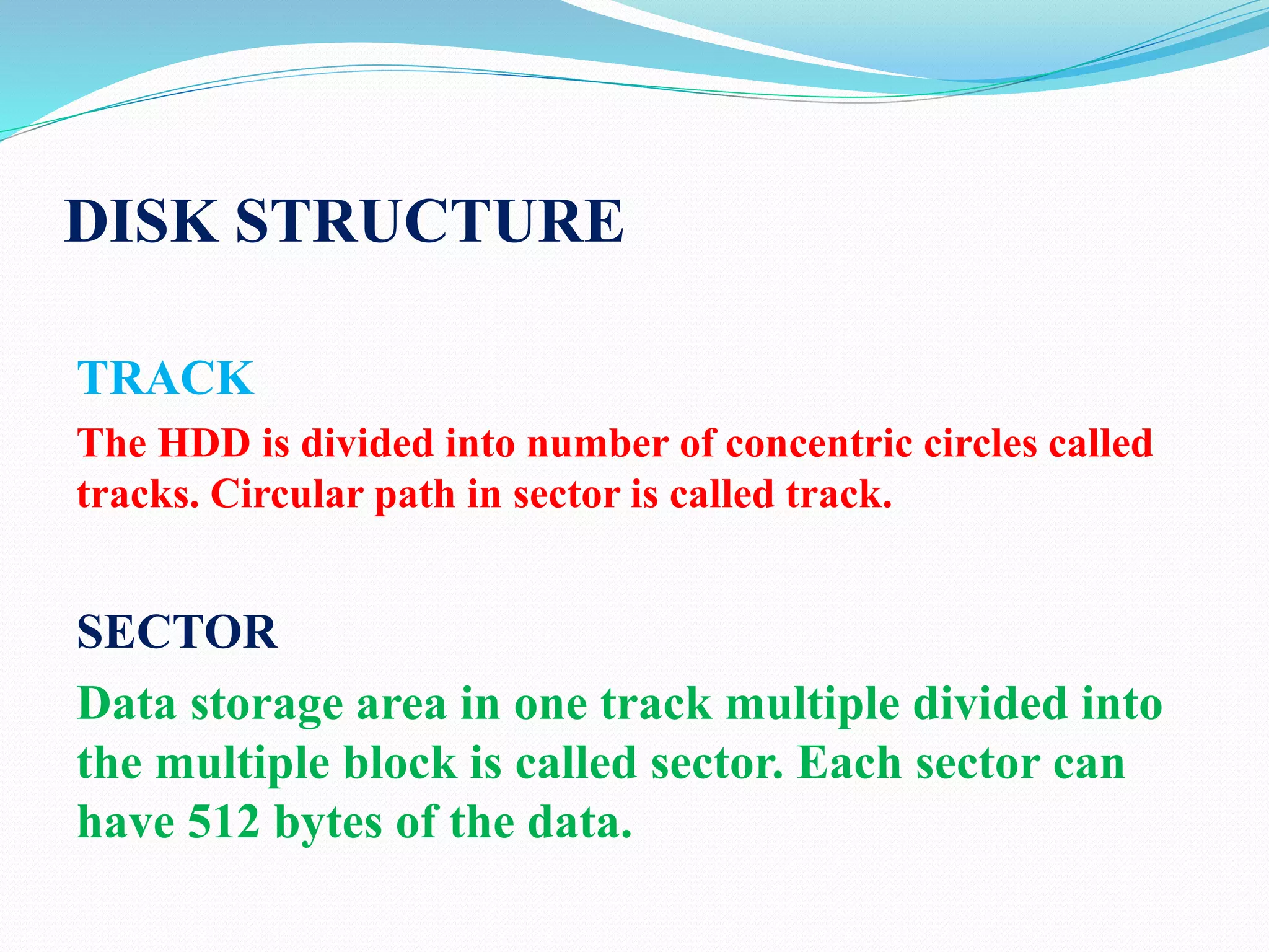 DISK STRUCTURE
TRACK
The HDD is divided into number of concentric circles called
tracks. Circular path in sector is called track.
SECTOR
Data storage area in one track multiple divided into
the multiple block is called sector. Each sector can
have 512 bytes of the data.
 