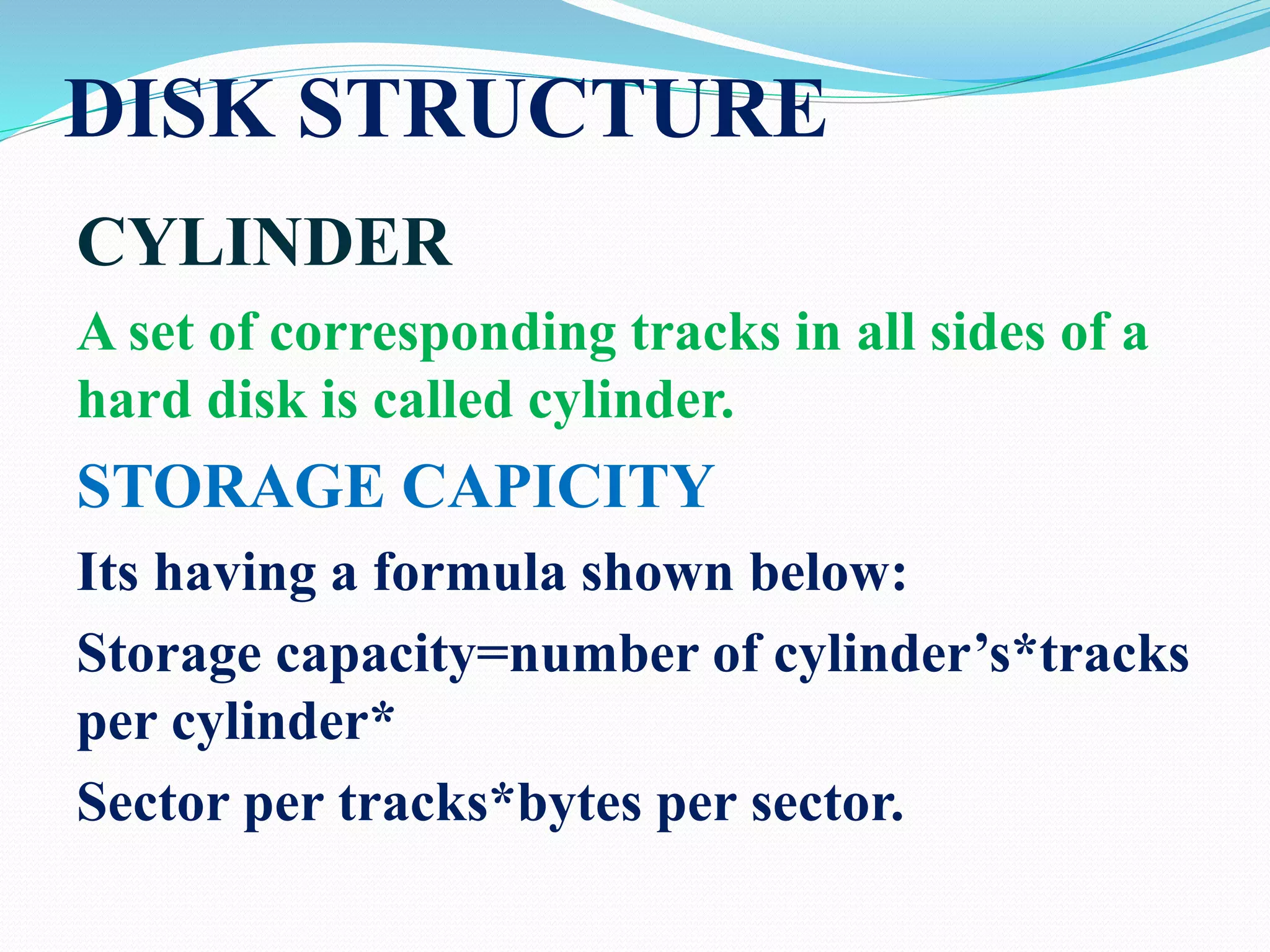 DISK STRUCTURE
CYLINDER
A set of corresponding tracks in all sides of a
hard disk is called cylinder.
STORAGE CAPICITY
Its having a formula shown below:
Storage capacity=number of cylinder’s*tracks
per cylinder*
Sector per tracks*bytes per sector.
 