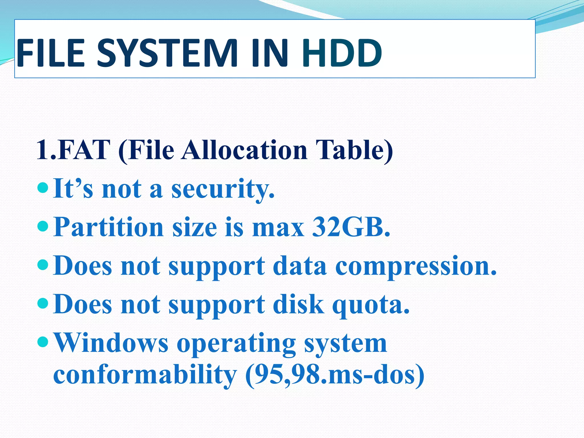 FILE SYSTEM IN HDD
1.FAT (File Allocation Table)
It’s not a security.
Partition size is max 32GB.
Does not support data compression.
Does not support disk quota.
Windows operating system
conformability (95,98.ms-dos)
 