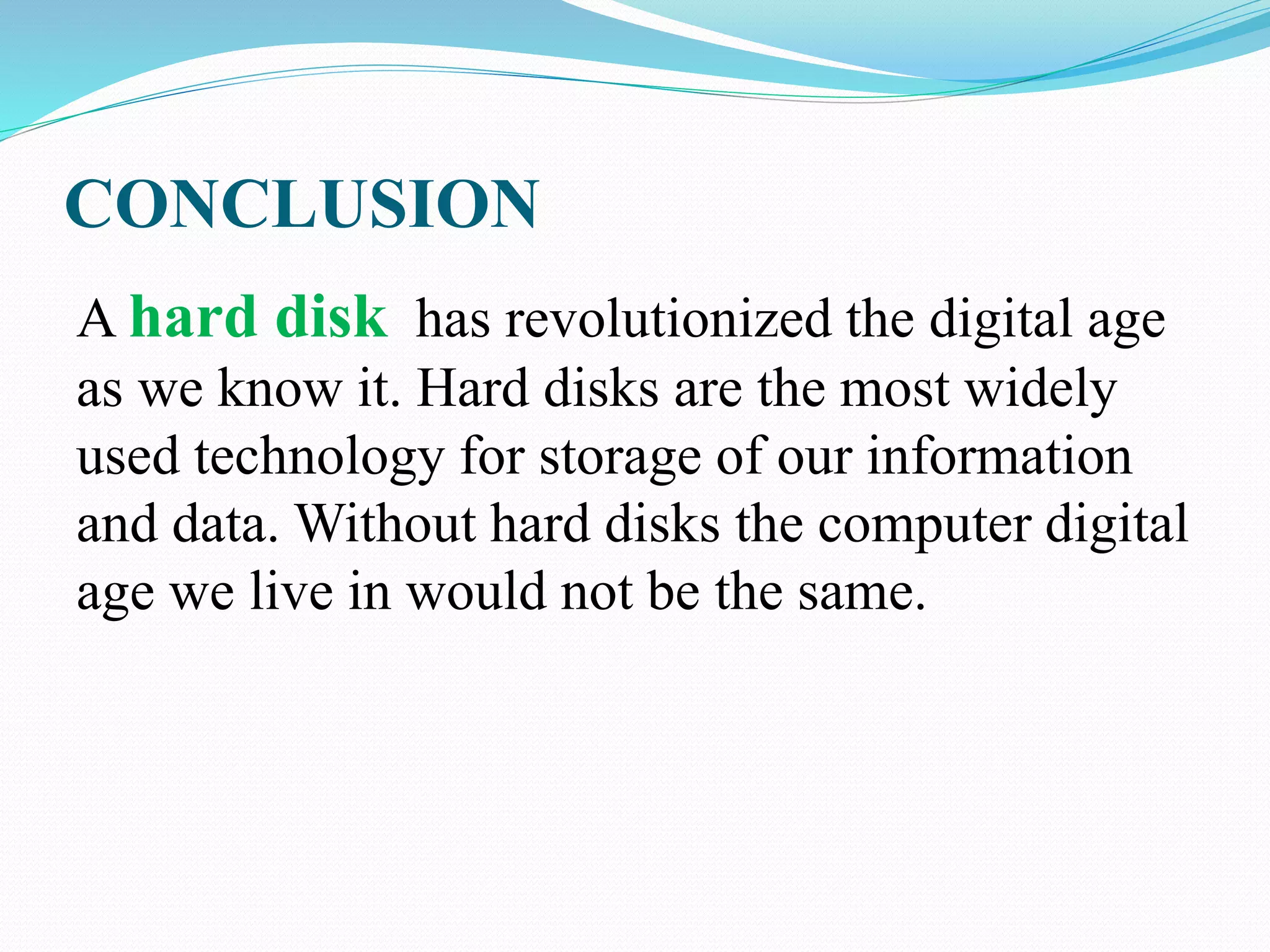 CONCLUSION
A hard disk has revolutionized the digital age
as we know it. Hard disks are the most widely
used technology for storage of our information
and data. Without hard disks the computer digital
age we live in would not be the same.
 