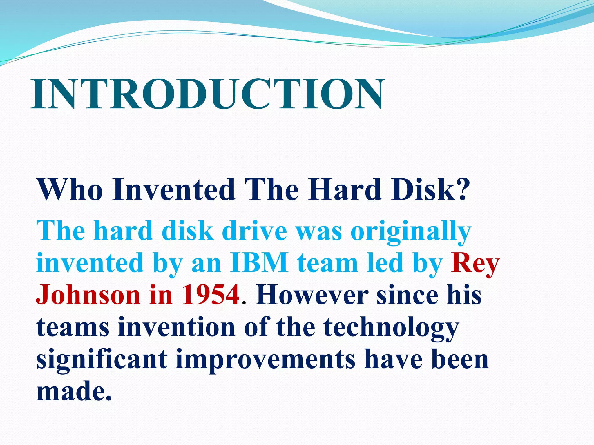 INTRODUCTION
Who Invented The Hard Disk?
The hard disk drive was originally
invented by an IBM team led by Rey
Johnson in 1954. However since his
teams invention of the technology
significant improvements have been
made.
 