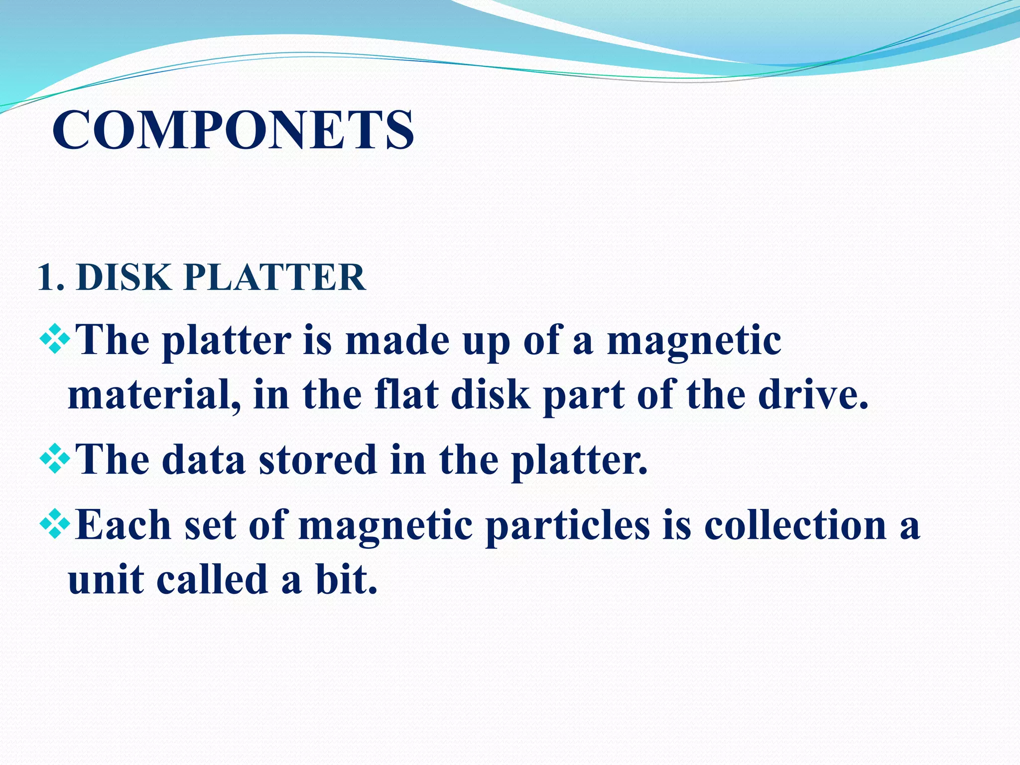 COMPONETS
1. DISK PLATTER
The platter is made up of a magnetic
material, in the flat disk part of the drive.
The data stored in the platter.
Each set of magnetic particles is collection a
unit called a bit.
 