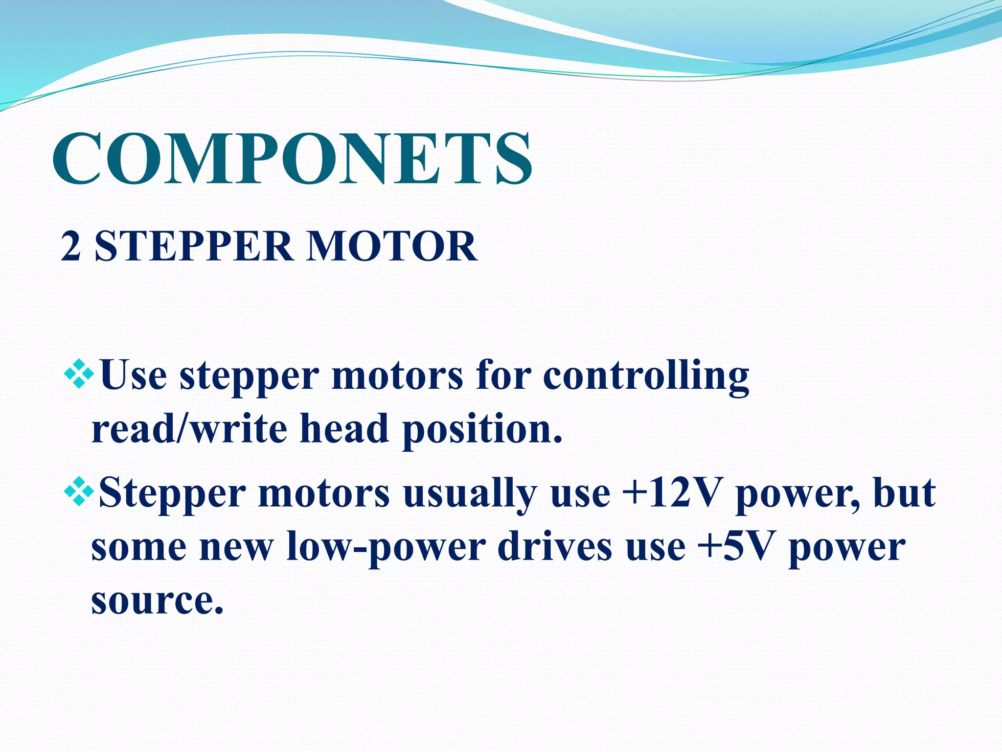COMPONETS
2 STEPPER MOTOR
Use stepper motors for controlling
read/write head position.
Stepper motors usually use +12V power, but
some new low-power drives use +5V power
source.
 