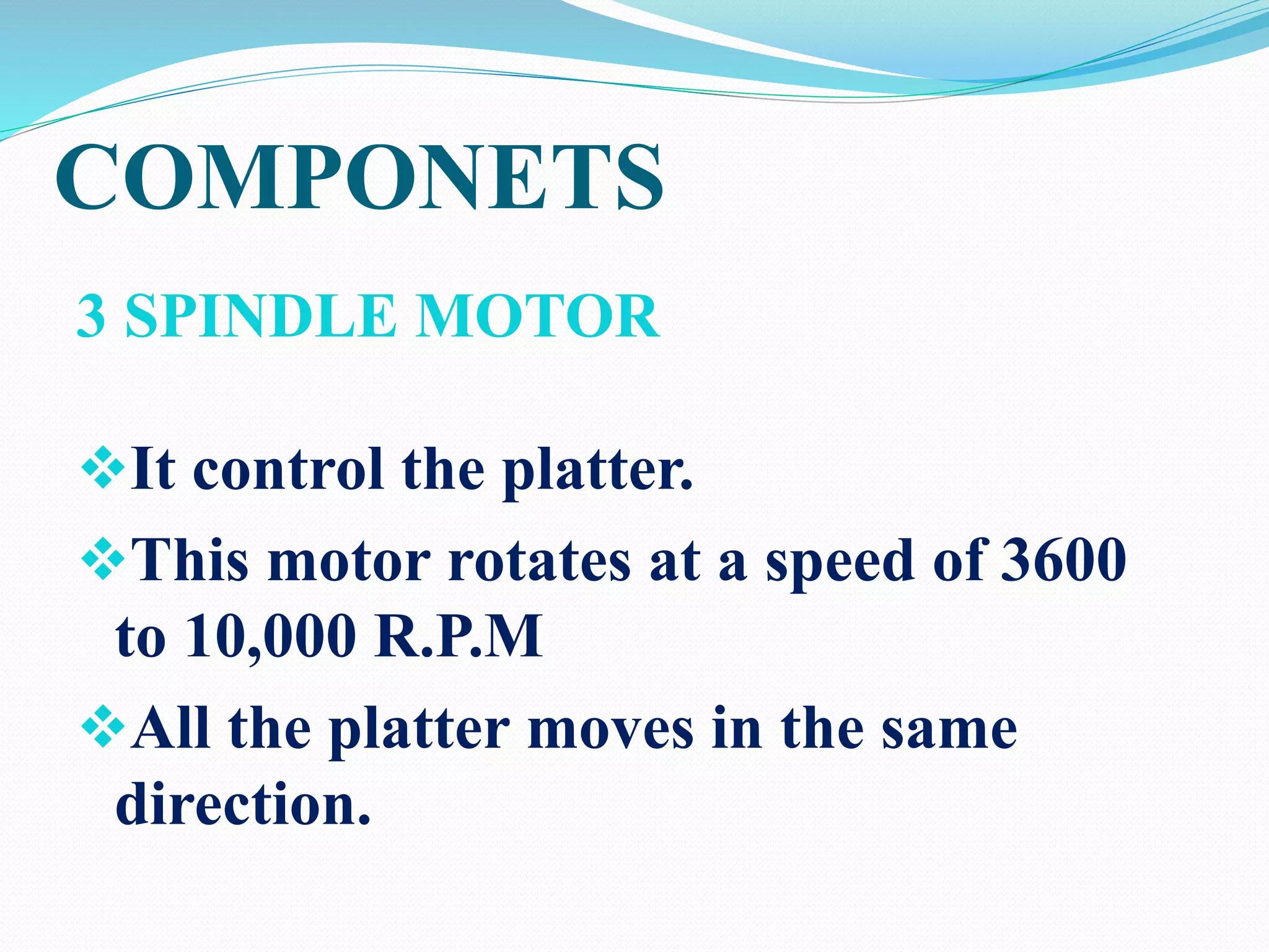 COMPONETS
3 SPINDLE MOTOR
It control the platter.
This motor rotates at a speed of 3600
to 10,000 R.P.M
All the platter moves in the same
direction.
 