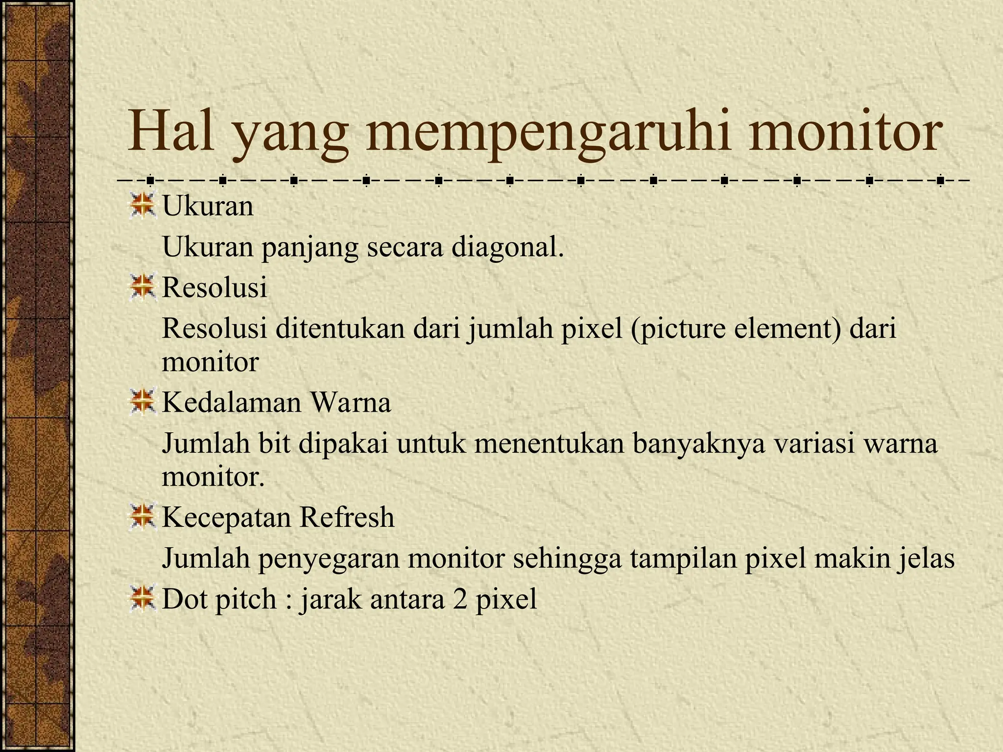Hal yang mempengaruhi monitor
Ukuran
Ukuran panjang secara diagonal.
Resolusi
Resolusi ditentukan dari jumlah pixel (picture element) dari
monitor
Kedalaman Warna
Jumlah bit dipakai untuk menentukan banyaknya variasi warna
monitor.
Kecepatan Refresh
Jumlah penyegaran monitor sehingga tampilan pixel makin jelas
Dot pitch : jarak antara 2 pixel
 