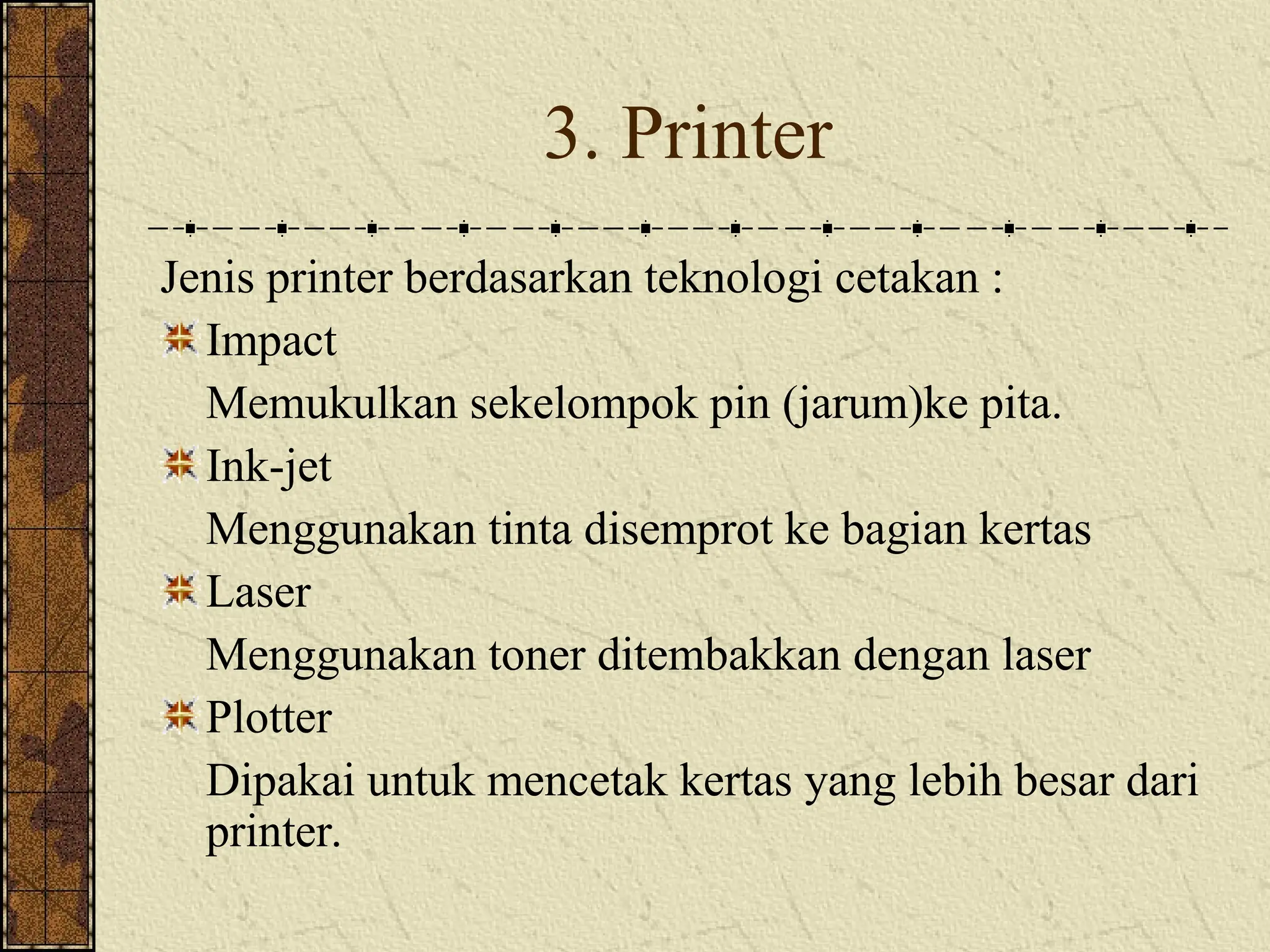 3. Printer
Jenis printer berdasarkan teknologi cetakan :
Impact
Memukulkan sekelompok pin (jarum)ke pita.
Ink-jet
Menggunakan tinta disemprot ke bagian kertas
Laser
Menggunakan toner ditembakkan dengan laser
Plotter
Dipakai untuk mencetak kertas yang lebih besar dari
printer.
 