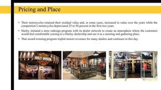 Pricing and Place
• Their motorcycles retained their residual value and, in some cases, increased in value over the years while the
competition’s motorcycles depreciated 25 to 50 percent in the first two years
• Harley initiated a store redesign program with its dealer network to create an atmosphere where the customers
would feel comfortable coming to a Harley dealership and use it as a meeting and gathering place.
• That award-winning program tripled instore revenues for many dealers and continues to this day.
 