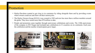 Promotion
• Harley-Davidson wanted to get close to its customers by riding alongside them and by providing events
where owners could use and show off their motorcycles.
• The Harley Owners Group (H.O.G.) was created in 1983 and now has more than a million members around
the globe. They have raised more than $70 million to date.
• People and promotion came together through anniversary celebrations and events. The 110th anniversary
of the company in 2013 began and included epic celebrations in 11 countries on six continents. Each year,
the celebration and the number of participants grow larger.
 