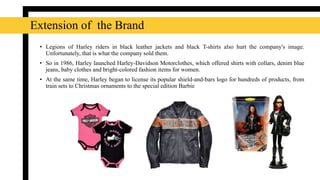 • Legions of Harley riders in black leather jackets and black T-shirts also hurt the company's image.
Unfortunately, that is what the company sold them.
• So in 1986, Harley launched Harley-Davidson Motorclothes, which offered shirts with collars, denim blue
jeans, baby clothes and bright-colored fashion items for women.
• At the same time, Harley began to license its popular shield-and-bars logo for hundreds of products, from
train sets to Christmas ornaments to the special edition Barbie
Extension of the Brand
 