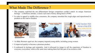 • The company exploited the one differentiator foreign competitors couldn’t match: its unique American
heritage – a rebellious attitude, a classic style and a history dating back to WWI.
• In order to appeal to middle-class consumers, the company smoothed the rough edges and repositioned its
products as the road to freedom
• As Baby Boomers aged out, the company targeted young adults, including young women.
• It improved quality to become a premium product.
• It embraced its heritage and originality. And it refocused its image to sell the experience of freedom to
everyone, everywhere, while at the same time making them feel like part of an exclusive club.
What Made The Difference ?
 