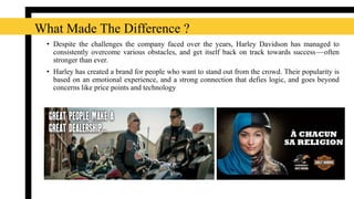 • Despite the challenges the company faced over the years, Harley Davidson has managed to
consistently overcome various obstacles, and get itself back on track towards success — often
stronger than ever.
• Harley has created a brand for people who want to stand out from the crowd. Their popularity is
based on an emotional experience, and a strong connection that defies logic, and goes beyond
concerns like price points and technology
What Made The Difference ?
 