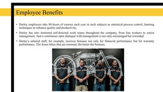 • Harley employees take 80 hours of courses each year in such subjects as statistical process control, learning
techniques to enhance quality and productivity.
• Harley has also instituted self-directed work teams throughout the company, from line workers to senior
management. And a continuous open dialogue with management is not only encouraged but rewarded.
• Harley's salaried staff, for example, receives bonuses not only for financial performance but for warranty
performance. The fewer bikes that are returned, the better the bonuses.
Employee Benefits
 