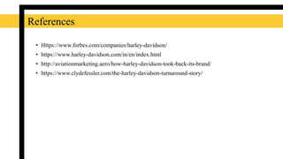 References
• Https://www.forbes.com/companies/harley-davidson/
• https://www.harley-davidson.com/in/en/index.html
• http://aviationmarketing.aero/how-harley-davidson-took-back-its-brand/
• https://www.clydefessler.com/the-harley-davidson-turnaround-story/
 