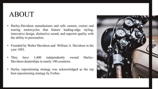 ABOUT
• Harley-Davidson manufactures and sells custom, cruiser and
touring motorcycles that feature leading-edge styling,
innovative design, distinctive sound, and superior quality with
the ability to personalize.
• Founded by Walter Davidson and William A. Davidson in the
year 1903.
• They have 1,400 independently owned Harley-
Davidson dealerships in nearly 100 countries.
• Harley repositioning strategy was acknowledged as the top
best repositioning strategy by Forbes.
 