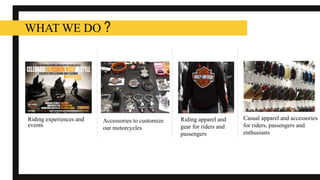 Riding experiences and
events
WHAT WE DO ?
Riding apparel and
gear for riders and
passengers
Accessories to customize
our motorcycles
Casual apparel and accessories
for riders, passengers and
enthusiasts
 
