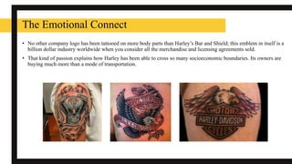 The Emotional Connect
• No other company logo has been tattooed on more body parts than Harley’s Bar and Shield; this emblem in itself is a
billion dollar industry worldwide when you consider all the merchandise and licensing agreements sold.
• That kind of passion explains how Harley has been able to cross so many socioeconomic boundaries. Its owners are
buying much more than a mode of transportation.
 